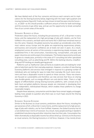 54  THE SHARING ECONOMY – EMBRACING CHANGE WITH CAUTION
CHAPTER 7  SWEDEN AHEAD, BUT CHALLENGES REMAIN
We have labeled each of the four scenarios and discuss each scenario and its impli-
cations for the Sharing Economy below, beginning with the lower right quadrant and
moving clockwise (Figure 8). Finally, we have chosen to look five years into the future—
i.e., at 2020—as this should provide a sufficient amount of time for both technology
and the economy to go either way, and we use this opportunity to break somewhat
free of our current views of the world.
Scenario: Business as Usual
Predictions about the future, including the pervasiveness of IoT, a 3D printer in every
home, and the replacement of a high percentage of jobs with robotics, are far from
fulfilled in this scenario, and both work and home life in 2020 have remained more or
less the same. However, the global economy has picked up considerably since 2015;
most nations across Europe and the globe are experiencing expansionary phases,
and business and consumer confidence are at levels not seen in years. As a result,
employment across all sectors of the economy is experiencing steady increases, and
established firms in the construction, manufacturing, transportation, and pulp and
paper industries are continuing to hire employees. The freelancing economy continues
to grow at a steady pace, primarily in the areas of IT consulting and other specialized
consulting areas, such as advertising and PR. Within the banking industry, crowdfun-
ding and P2P lending are steadily gaining ground.
Platforms such as TaskRunner cater primarily to students who are looking for small
jobs to help them pay for their everyday expenses. However, a number of new Sharing
Economy platforms and services have emerged in response to a growing number of
individuals who are looking for ways to make their everyday life much more conve-
nient and have a disposable income to spend on these services. These neo-sharers
are focused on sustainability and therefore use new services that focus on sharing
new durable goods, such as energy-efficient cars and electric bikes. There is a high
degree of differentiation among Sharing Economy platforms, with a broad array of
both local and global platforms because people are interested in developing their
own independent, individualized lifestyle, which enables these platforms to charge
reasonable margins.
Despite these advances, consumerism and the labor force remain largely unchanged,
leading many people to question why there was so much hype around the Sharing
Economy in 2015.
Scenario: Shadow Economy
Similar to the Business as Usual scenario, predictions about the future, including the
pervasiveness of IoT, a 3D printer in every home, and the replacement of a high percen-
tage of jobs with robotics, are far from fulfilled. However, the Global Economy has hit
a rock-bottom low in terms of recession. As a result, many people working in Sweden’s
established manufacturing and other industries have lost their jobs. Consumption has
fallen dramatically as disposable income has all but dried up. Contrary to the Business
as Usual scenario, the Sharing Economy is in full force. However, it has merely driven
 