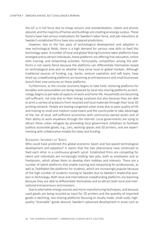 56  THE SHARING ECONOMY – EMBRACING CHANGE WITH CAUTION
CHAPTER 7  SWEDEN AHEAD, BUT CHALLENGES REMAIN
the IoT is in full force due to cheap sensors and standardization, robots and drones
abound, and the majority of homes and buildings are creating an energy surplus. These
factors have had serious implications for Sweden’s labor force, and job reductions at
Sweden’s established firms have also outpaced predictions.
However, due to the fast pace of technological development and adoption in
new technological fields, there is a high demand for various new skills to feed this
technology wave. A number of local and global Sharing Economy labor platforms have
emerged and to attract individuals, these platforms are offering free education, online
skills training, and networking activities. Fortunately, competition among the plat-
forms is not overly fierce because the platforms can differentiate themselves based
on technological area and on whether they serve local or global markets. Although
traditional sources of funding, e.g., banks, venture capitalists and soft loans, have
dried up, crowdfunding platforms are booming as entrepreneurs and small businesses
launch their new ventures on these platforms.
Furthermore, as the circular economy begins to take hold, resharing platforms for
durables and consumables are being replaced by local neo-sharing platforms as tech-
nology begins to pervade all aspects of work and home life. Households are becoming
self-sufficient, not only due to their energy surpluses but also because they are able
to print a variety of products from recycled and local materials through their local 3D
printing network. People are leaving congested urban areas due to poor quality of life
and moving to small and medium-sized towns and the countryside to take advantage
of the rise of local, self-sufficient economies with community-owned assets and of
their ability to work anywhere through the internet. Local governments are vying to
attract these urban refugees by promoting local government initiatives to facilitate
publicly accessible goods, e.g., cars, working spaces and 3D printers, and are experi-
menting with collaborative models for taxes and funding.
Scenario: Internet of Space
Who could have predicted this global economic boom and fast-paced technological
development and adoption? It seems that the two phenomena have continued to
feed each other in a continuous growth spiral. Established firms are competing for
talent and individuals are increasingly holding two jobs, both as employees and as
freelancers, which allows them to develop their hobbies and interests. There are a
number of talent platforms that enable training and networking for professionals, as
well as TaskRabbit-like platforms for students, which are increasingly popular because
of the high number of students moving to Sweden due to Sweden’s leadership posi-
tion in technology. Both local and international crowdfunding platforms are booming
because they are able to differentiate themselves and to attract both local and inter-
national entrepreneurs and investors.
Due to alternative energy sources and micro-manufacturing techniques, and because
used goods are being recycled as input for 3D printers and the quantity of imported
goods is declining, neo-sharing platforms focusing on locally made, small-scale, high-
quality “shareable” goods abound. Sweden’s advanced development in areas such as
 
