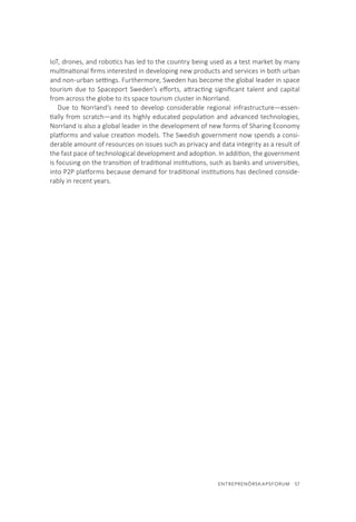 ENTREPRENÖRSKAPSFORUM  57
IoT, drones, and robotics has led to the country being used as a test market by many
multinational firms interested in developing new products and services in both urban
and non-urban settings. Furthermore, Sweden has become the global leader in space
tourism due to Spaceport Sweden’s efforts, attracting significant talent and capital
from across the globe to its space tourism cluster in Norrland.
Due to Norrland’s need to develop considerable regional infrastructure—essen-
tially from scratch—and its highly educated population and advanced technologies,
Norrland is also a global leader in the development of new forms of Sharing Economy
platforms and value creation models. The Swedish government now spends a consi-
derable amount of resources on issues such as privacy and data integrity as a result of
the fast pace of technological development and adoption. In addition, the government
is focusing on the transition of traditional institutions, such as banks and universities,
into P2P platforms because demand for traditional institutions has declined conside-
rably in recent years.
 