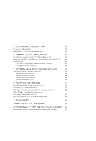 5. REGULATORY CONSIDERATIONS			 39
Employment Regulation					 39
Regulation of Production and Commerce 			 40
6. MIXED ECONOMIC IMPLICATIONS			 43
New Pricing Mechanisms Push Inflation Downward		 43
Lower Demand for Capital in the “Zero Marginal Cost Society”?	 45
Competition						 47
Labor Productivity and a Labor Market under Transition 		 47
Leading to Increased Inequality? 				 49
7. SWEDEN AHEAD, BUT CHALLENGES REMAIN		 51
Some Possibilities: Scenarios for 2020 				 52
Scenario: Business as Usual					 54
Scenario: Shadow Economy					 54
Scenario: Freelance Economy					 55
Scenario: Internet of Space					 56
8. POLICY CONSIDERATIONS				 59
Flexible Regulation Using “Trial and Error”			 59
Facilitation of Entrepreneurship 				 60
The Government’s Involvement in the Sharing Economy		 61
Labor Market Flexibility, Education and
Challenges for General Statistics 				 62
Housing and the Gains from Dynamic Clusters			 63
9. CONCLUSION					65
APPENDIX ONE: FURTHER READING			 66
APPENDIX TWO: EFFECTS ON THE FINANCE INDUSTRY	 66
Policy Implications for Sweden’s Central Bank (Riksbanken)		 67
 