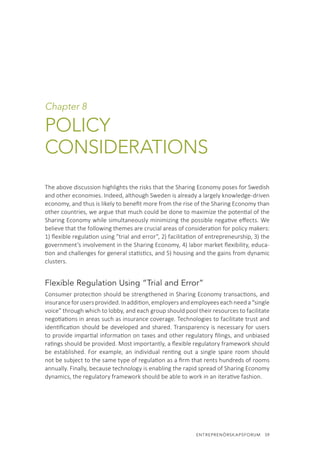 ENTREPRENÖRSKAPSFORUM  59
Chapter 8
POLICY
CONSIDERATIONS
The above discussion highlights the risks that the Sharing Economy poses for Swedish
and other economies. Indeed, although Sweden is already a largely knowledge-driven
economy, and thus is likely to benefit more from the rise of the Sharing Economy than
other countries, we argue that much could be done to maximize the potential of the
Sharing Economy while simultaneously minimizing the possible negative effects. We
believe that the following themes are crucial areas of consideration for policy makers:
1) flexible regulation using ”trial and error”, 2) facilitation of entrepreneurship, 3) the
government’s involvement in the Sharing Economy, 4) labor market flexibility, educa-
tion and challenges for general statistics, and 5) housing and the gains from dynamic
clusters.
Flexible Regulation Using “Trial and Error”
Consumer protection should be strengthened in Sharing Economy transactions, and
insuranceforusersprovided.Inaddition,employersandemployeeseachneeda“single
voice” through which to lobby, and each group should pool their resources to facilitate
negotiations in areas such as insurance coverage. Technologies to facilitate trust and
identification should be developed and shared. Transparency is necessary for users
to provide impartial information on taxes and other regulatory filings, and unbiased
ratings should be provided. Most importantly, a flexible regulatory framework should
be established. For example, an individual renting out a single spare room should
not be subject to the same type of regulation as a firm that rents hundreds of rooms
annually. Finally, because technology is enabling the rapid spread of Sharing Economy
dynamics, the regulatory framework should be able to work in an iterative fashion.
 