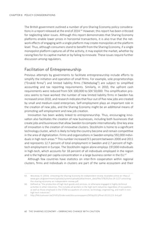 60  THE SHARING ECONOMY – EMBRACING CHANGE WITH CAUTION
CHAPTER 8  POLICY CONSIDERATIONS
The British government outlined a number of pro-Sharing Economy policy considera-
tions in a report released at the end of 2014.65
However, this report has been criticized
for neglecting labor issues. Although this report demonstrates that Sharing Economy
platforms enable lower prices in horizontal transactions, it is also true that the net-
work effects of engaging with a single platform may create monopolies at the platform
level. Thus, although consumers stand to benefit from the Sharing Economy, if a single
monopolist platform captures all of the activity, it may exploit the market, whether by
raising fees for its captive market or by failing to innovate. These issues require further
discussion among regulators.
Facilitation of Entrepreneurship
Previous attempts by governments to facilitate entrepreneurship include efforts to
simplify the initiation and operation of small firms. For example, sole proprietorships
(“Enskild firma”) and limited liability firms (“Aktiebolag”) are subject to simplified
accounting and tax reporting requirements. Similarly, in 2010, the upfront cash
requirements were reduced from SEK 100,000 to SEK 50,000. This simplification pro-
cess seems to have worked: the number of new limited liability firms in Sweden has
increased since 2010, and research indicates that four out of five new jobs are created
by small and medium-sized enterprises. Self-employment plays an important role in
the creation of new jobs, and the Sharing Economy might be an additional means of
promoting self-employment and new job creation.
Innovation has been widely linked to entrepreneurship. Thus, encouraging inno-
vation also facilitates the creation of new businesses, including both businesses that
create jobs and businesses that allow Sweden to compete internationally. One key area
of innovation is the creation of innovative clusters. Stockholm is home to a significant
technology cluster, which is likely to help the country become and remain competitive
in the area of digitalization. Firms and organizations in Sweden employ 592,000 indivi-
duals in high-tech areas.66
This number increased 9.5 percent between 2000 and 2011
and represents 12.7 percent of total employment in Sweden and 2.7 percent of high-
tech employment in Europe. The Stockholm region alone employs 197,000 individuals
in high-tech, which accounts for 18 percent of all individuals employed in the region
and is the highest per capita concentration in a large business center in the EU.67
Although few countries have statistics on inter-firm cooperation within regional
clusters, firms and individuals in clusters are part of the same ecosystem and their
65.	 Wozzkow, D. (2014). Unlocking the Sharing Economy An independent review. Available online at: https://
www.gov.uk/government/uploads/system/uploads/attachment_data/file/378291/bis-14-1227-unlocking-
the-sharing-economy-an-independent-review.pdf.
66.	 Defined as “the production of high-tech goods and services, or otherwise engaged in highly technical
activities in other industries. This includes all workers in the high-tech industries regardless of occupation,
as well as those employed in the STEM occupations of science, technology, engineering, and math in non-
high tech industries”.
67.	 http://feb.kuleuven.be/VIVES/Onderzoek/discussionpapers/DP/dp2013/final-20131223-3rd.pdf
 