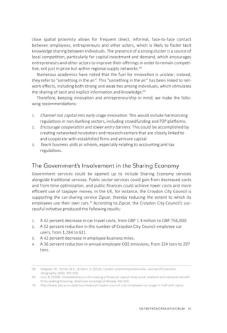 ENTREPRENÖRSKAPSFORUM  61
close spatial proximity allows for frequent direct, informal, face-to-face contact
between employees, entrepreneurs and other actors, which is likely to foster tacit
knowledge sharing between individuals. The presence of a strong cluster is a source of
local competition, particularly for capital investment and demand, which encourages
entrepreneurs and other actors to improve their offerings in order to remain competi-
tive, not just in price but within regional supply networks.68
Numerous academics have noted that the fuel for innovation is unclear; instead,
they refer to “something in the air”. This “something in the air” has been linked to net-
work effects, including both strong and weak ties among individuals, which stimulates
the sharing of tacit and explicit information and knowledge.69
Therefore, keeping innovation and entrepreneurship in mind, we make the follo-
wing recommendations:
1.	 Channel risk capital into early stage innovation. This would include harmonizing
regulations in non-banking sectors, including crowdfunding and P2P platforms.
2.	 Encourage cooperation and lower entry barriers. This could be accomplished by
creating networked incubators and research centers that are closely linked to
and cooperate with established firms and venture capital
3.	 Teach business skills at schools, especially relating to accounting and tax
regulations.
The Government’s Involvement in the Sharing Economy
Government services could be opened up to include Sharing Economy services
alongside traditional services. Public sector services could gain from decreased costs
and from time optimization, and public finances could achieve lower costs and more
efficient use of taxpayer money. In the UK, for instance, the Croydon City Council is
supporting the car-sharing service Zipcar, thereby reducing the extent to which its
employees use their own cars.70
According to Zipcar, the Croydon City Council’s suc-
cessful initiative produced the following results:
1.	 A 42 percent decrease in car travel costs, from GBP 1.3 million to GBP 756,000.
2.	 A 52 percent reduction in the number of Croydon City Council employee car
users, from 1,284 to 611.
3.	 A 42 percent decrease in employee business miles.
4.	 A 36 percent reduction in annual employee CO2 emissions, from 324 tons to 207
tons.
68.	 Delgado, M., Porter, M.E., & Stern, S. (2010). Clusters and entrepreneurship, Journal of Economic
Geography, 10(4), 495-518.
69.	 Uzzi, B. (1999). Embeddedness in the making of financial capital: How social relations and networks benefit
firms seeking financing. American Sociological Review, 481-505.
70.	 http://www.zipcar.co.uk/press/releases/croydon-council-cuts-employee-car-usage-in-half-with-zipcar
 