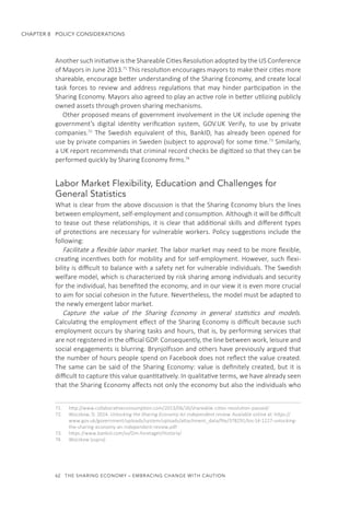62  THE SHARING ECONOMY – EMBRACING CHANGE WITH CAUTION
CHAPTER 8  POLICY CONSIDERATIONS
Another such initiative is the Shareable Cities Resolution adopted by the US Conference
of Mayors in June 2013.71
This resolution encourages mayors to make their cities more
shareable, encourage better understanding of the Sharing Economy, and create local
task forces to review and address regulations that may hinder participation in the
Sharing Economy. Mayors also agreed to play an active role in better utilizing publicly
owned assets through proven sharing mechanisms.
Other proposed means of government involvement in the UK include opening the
government’s digital identity verification system, GOV.UK Verify, to use by private
companies.72
The Swedish equivalent of this, BankID, has already been opened for
use by private companies in Sweden (subject to approval) for some time.73
Similarly,
a UK report recommends that criminal record checks be digitized so that they can be
performed quickly by Sharing Economy firms.74
Labor Market Flexibility, Education and Challenges for
General Statistics
What is clear from the above discussion is that the Sharing Economy blurs the lines
between employment, self-employment and consumption. Although it will be difficult
to tease out these relationships, it is clear that additional skills and different types
of protections are necessary for vulnerable workers. Policy suggestions include the
following:
Facilitate a flexible labor market. The labor market may need to be more flexible,
creating incentives both for mobility and for self-employment. However, such flexi-
bility is difficult to balance with a safety net for vulnerable individuals. The Swedish
welfare model, which is characterized by risk sharing among individuals and security
for the individual, has benefited the economy, and in our view it is even more crucial
to aim for social cohesion in the future. Nevertheless, the model must be adapted to
the newly emergent labor market.
Capture the value of the Sharing Economy in general statistics and models.
Calculating the employment effect of the Sharing Economy is difficult because such
employment occurs by sharing tasks and hours, that is, by performing services that
are not registered in the official GDP. Consequently, the line between work, leisure and
social engagements is blurring. Brynjolfsson and others have previously argued that
the number of hours people spend on Facebook does not reflect the value created.
The same can be said of the Sharing Economy: value is definitely created, but it is
difficult to capture this value quantitatively. In qualitative terms, we have already seen
that the Sharing Economy affects not only the economy but also the individuals who
71.	 http://www.collaborativeconsumption.com/2013/06/26/shareable-cities-resolution-passed/
72.	 Wozzkow, D. 2014. Unlocking the Sharing Economy An independent review. Available online at: https://
www.gov.uk/government/uploads/system/uploads/attachment_data/file/378291/bis-14-1227-unlocking-
the-sharing-economy-an-independent-review.pdf
73.	 https://www.bankid.com/sv/Om-foretaget/Historia/
74.	 Wozzkow (supra)
 