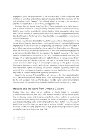 ENTREPRENÖRSKAPSFORUM  63
engage in it, particularly with respect to the manner in which labor is organized. New
methods of collecting and analyzing data are needed. For further discussion on the
policy implications for Sweden’s Central Bank related to the new price mechanisms
and the underestimation of productivity, see Appendix Two.
Promote diversity among board members. There appears to be a higher propor-
tion of women involved in Sharing Economy sites than in more traditional IT startups,
but this issue must be studied more closely. Another initial observation is that many
new startups founded by Swedish men have all-male Swedish management teams and
boards of directors. As startup firms, they should be encouraged to be more diverse
in their composition.
Provide a workforce with skills that meet the needs of the Swedish economy in the
future. Moving forward, Sweden boasts a strong skill base and a traditionally high share
of graduates in natural sciences and engineering, which bodes well for innovation in
general but may not necessarily affect the growth of the Sharing Economy. Moreover,
there are increasing concerns about the quality of education and the ability to provide
a workforce with skills that meet the needs of the Swedish economy in the future.
Swedish students rank in the middle of the OECD countries in science education, and
the pay-offs of higher education in Sweden lag behind those of many peer countries.75
Attract foreign skill. Sweden does not rank high in the attraction of foreign skill,
which Christian Ketels76
argues is increasingly necessary in the global economy.
Diversity tends to spur creativity, which in turn leads to a dynamic, innovative climate
characterized by higher productivity. In addition, Sweden’s regulatory scheme and
administrative practices are viewed as bureaucratic, and Sweden has one of the hig-
hest levels of taxation in the world, especially for individuals.
Reassess the tax base. The cost of labor will increase in the future as digitalization
spurs a knowledge-intensive service sector. Thus, increasing taxes on labor might not
be the best approach. Instead, other tax bases must be explored. Some international
discussions on this issue include consideration of both wealth and property taxes.
Housing and the Gains from Dynamic Clusters
Studies show that labor market mobility is closely linked to innovation
(Entrepreneurskapsforum, Dec 2014), and Berkeley Professor Enrico Moretti argues
that the housing market and its dampening effect on labor mobility is constraining
innovation. Professor Moretti has estimated the impact of housing shortages and the
over-regulated building sector on US GDP growth and shows that US economic growth
would have been 10-13 percent higher over a ten-year period if regulations had not
hindered construction and labor mobility in high-productivity, high-innovation cities
such as San Francisco, Boston and New York.
75.	 Ketels (supra)
76.	 Ketels (supra)
 
