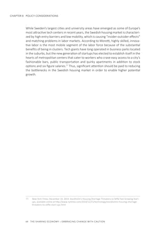 64  THE SHARING ECONOMY – EMBRACING CHANGE WITH CAUTION
CHAPTER 8  POLICY CONSIDERATIONS
While Sweden’s largest cities and university areas have emerged as some of Europe’s
most attractive tech centers in recent years, the Swedish housing market is characteri-
zed by high entry barriers and low mobility, which is causing “insider-outsider effects”
and matching problems in labor markets. According to Moretti, highly skilled, innova-
tive labor is the most mobile segment of the labor force because of the substantial
benefits of being in clusters. Tech giants have long operated in business parks located
in the suburbs, but the new generation of startups has elected to establish itself in the
hearts of metropolitan centers that cater to workers who crave easy access to a city’s
fashionable bars, public transportation and quirky apartments in addition to stock
options and six figure salaries.77
Thus, significant attention should be paid to reducing
the bottlenecks in the Swedish housing market in order to enable higher potential
growth.
77.	 New York Times, December 14, 2014. Stockholm’s Housing Shortage Threatens to Stifle Fast Growing Start-
ups, available online at http://www.nytimes.com/2014/12/15/technology/stockholms-housing-shortage-
threatens-to-stifle-start-ups.html
 