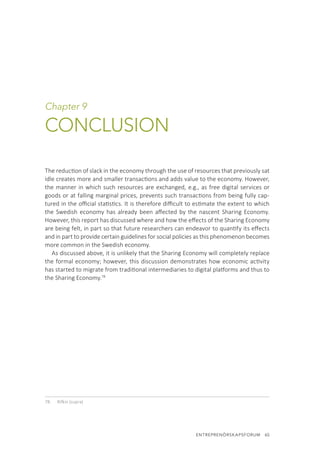 ENTREPRENÖRSKAPSFORUM  65
Chapter 9
CONCLUSION
The reduction of slack in the economy through the use of resources that previously sat
idle creates more and smaller transactions and adds value to the economy. However,
the manner in which such resources are exchanged, e.g., as free digital services or
goods or at falling marginal prices, prevents such transactions from being fully cap-
tured in the official statistics. It is therefore difficult to estimate the extent to which
the Swedish economy has already been affected by the nascent Sharing Economy.
However, this report has discussed where and how the effects of the Sharing Economy
are being felt, in part so that future researchers can endeavor to quantify its effects
and in part to provide certain guidelines for social policies as this phenomenon becomes
more common in the Swedish economy.
As discussed above, it is unlikely that the Sharing Economy will completely replace
the formal economy; however, this discussion demonstrates how economic activity
has started to migrate from traditional intermediaries to digital platforms and thus to
the Sharing Economy.78
78.	 Rifkin (supra)
 