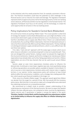 ENTREPRENÖRSKAPSFORUM  67
to the individual, who thus needs protection from, for example, asymmetric informa-
tion. The financial innovations could have the potential to solve challenges in the
financial sectors such as maturity mis-match and leverage. The regulatory framework
represents both an opportunity and a risk for the Sharing Economy. As the non-banking
sector advances, all financial activities must be regulated in a harmonized manner. The
regulatory framework must focus on the activity, not the technology, to create the
same opportunities for all actors in the non-banking sector.
Policy Implications for Sweden’s Central Bank (Riksbanken)
All current price trends are pushing inflation lower. The crucial question is what kind
of strategy the Sweden’s Central Bank (Riksbanken) can use to fight disinflation in this
environment where both supply and demand factors occur simultaneously. Also, how
harmful is disinflation due to supply side effects? And, if there is an underestimation
of productivity thus pushing inflation downwards, that kind of downward pressure is
not as harmful as demand side effects pushing inflation downwards. The key challenge
is to distinguish between supply and demand factors, which is a very difficult task. We
see three main options.
First, take a “wait and see” approach until the output gap is closed, which occurs
when resource utilization is normalized and growth is close to its potential path. Then,
one can disregard the cyclical factors, making it easier to evaluate the magnitude of
the structural mechanisms. However, we find this strategy to be risky because inflation
expectations have already fallen and further falling expectations are harmful. Inflation
expectations are one of the key channels that can be used to push actual inflation
higher.
Second, adopt an even more expansionary monetary policy to influence the
demand side. A continued, or even lower, negative repo rate, more quantitative easing
or refinancing operations are possible options available to Sweden’s Central Bank if it
aims to pursue a more expansionary monetary policy with interest rates in negative
territory. In our opinion, further expansionary policy will continue to have limited
ability to affect the real economy. In addition, such a strategy risks creating asset infla-
tion, which would cause financial instability in the longer run.
Third, return to a flexible inflation target. This approach would signal that inflation
can deviate from the target for a period of time. Still, that would shift the monetary
policy stance. We think that it is too early to make such a change before we understand
the underlying mechanisms on a comprehensive level.
We recommend an in-depth study to provide a deeper understanding of the
underlying price mechanism of the Sharing Economy. We want to argue that Swedish
inflation has been affected quite a lot compared to other countries by digitalization.
Digital maturity and IT penetration in Sweden is among the highest in the world.
Therefore, Sweden’s Central Bank could be keeping policy too expansionary relative
to its limited ability to influence the supply side effect on inflation following from
digitalization.
 
