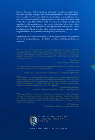 I Sharing Economy - Embracing change with caution uppmärksammas att digita-
liseringen utgör den möjliggörande teknologiska kraften för delningsekonomin.
Innovation på området innebär att identifiera outnyttjade varor och tjänster, maxi-
mera resursutnyttjandet samt att föra samman utbud och efterfrågan. Författarna
noterar att Sverige, i förhållande till andra ekonomier, ligger steget före vad gäller
specialisering i kunskapsekonomin men att mer skulle kunna göras för att under-
lätta fortsatt tillväxt inom detta område. Bland policyrekommendationerna nämns
bl a behovet att främja flexibilitet både på arbetsmarknaden och inom utbild-
ningsystemet och att underlätta för företagande och innovation.
Rapporten är författad av Claire Ingram och Robin Teigland, doktorand respektive
docent vid Handelshögskolan i Stockholm samt Anna Felländer, chefsekonom
Swedbank.
W W W . E N T R E P R E N O R S K A P S F O R U M . S E
N Ä R I N G S P O L I T I S K T F O R U M R A P P O R T # 1 1
NÄRINGSPOLITISKTFORUMRAPPORT#11
SHARING ECONOMY
EMBRACING CHANGE WITH CAUTION
”A cornerstone for a successful democracy is equality before the law (Justitia is blind). If
rules apply differently to different people the system will start to crumble. A fundamental
challenge is to find ways to integrate the sharing economy into the formal economy or to
radically change taxation so that sharing is equated with trade and commerce and labor
with financial returns.
Erika Åslund
Lawyer and partner Cederqvist
”A significant piece of work - thoughtful and insightful - that raises crucial questions for
governments, corporations and society at large.
Noreena Hertz
CEO & Co-Founder Generation K and Professor, University College London
”Sharing economy- embracing schange with caution is a comprehensive overview of
where Sweden currently stand in an international comparison and it also the first at-
tempt to draw policy implications in an area that constantly changes. In my view inno-
vation, entrepreneurs and private equity is what will make the sharing economy grow.
Sweden has the potential but must nurture the opportunity.
Elisabeth Thand Ringqvist
Chairman Swedish Private Equity & Venture Capital Association
”Taking up slack is tremendously important to making cities smarter and more people-
friendly. Most major metros have far too many parking spaces, for instance. Get parked
cars off the streets, guide drivers to available parking faster and share spaces that aren’t
being used at various times. Reel in this slack and you’ll free up lots of space for other
kinds of human activity!
Billy McCormac
President of the Stockholm Property Association
ANNA FELLÄNDER
CLAIRE INGRAM
ROBIN TEIGLAND
 