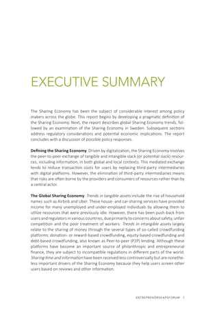 ENTREPRENÖRSKAPSFORUM  7
EXECUTIVE SUMMARY
The Sharing Economy has been the subject of considerable interest among policy
makers across the globe. This report begins by developing a pragmatic definition of
the Sharing Economy. Next, the report describes global Sharing Economy trends, fol-
lowed by an examination of the Sharing Economy in Sweden. Subsequent sections
address regulatory considerations and potential economic implications. The report
concludes with a discussion of possible policy responses.
Defining the Sharing Economy. Driven by digitalization, the Sharing Economy involves
the peer-to-peer exchange of tangible and intangible slack (or potential slack) resour-
ces, including information, in both global and local contexts. This mediated exchange
tends to reduce transaction costs for users by replacing third-party intermediaries
with digital platforms. However, the elimination of third-party intermediaries means
that risks are often borne by the providers and consumers of resources rather than by
a central actor.
The Global Sharing Economy. Trends in tangible assets include the rise of household
names such as Airbnb and Uber. These house- and car-sharing services have provided
income for many unemployed and under-employed individuals by allowing them to
utilize resources that were previously idle. However, there has been push-back from
users and regulators in various countries, due primarily to concerns about safety, unfair
competition and the poor treatment of workers. Trends in intangible assets largely
relate to the sharing of money through the several types of so-called crowdfunding
platforms: donation- or reward-based crowdfunding, equity-based crowdfunding and
debt-based crowdfunding, also known as Peer-to-peer (P2P) lending. Although these
platforms have become an important source of philanthropic and entrepreneurial
finance, they are subject to incompatible regulations in different parts of the world.
Sharing time and information have been received less controversially but are nonethe-
less important drivers of the Sharing Economy because they help users screen other
users based on reviews and other information.
 