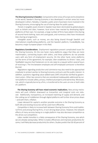 8  THE SHARING ECONOMY – EMBRACING CHANGE WITH CAUTION
CHAPTER 1  EXECUTIVE SUMMARY
TheSharingEconomyinSweden.ComparedtootherareasofEuropeandtoelsewhere
in the world, Sweden’s Sharing Economy is less developed in certain areas but more
developed in others. Notably, in Sweden, public actors have been more involved in the
Sharing Economy, encouraging the use of sharing ideas for public spaces.
Trends in tangible assets shared in Sweden have been dominated by global players
such as Airbnb and Uber; however, local actors have reacted by developing digital
platforms of their own. For example, a large number of firms have aided in the sharing
of second-hand clothing, tools and used goods, and numerous cities have introduced
bike-sharing arrangements.
Intangible assets, such as money, are also being shared through Swedish and
international crowdfunding platforms, and the Swedish platform, FundedByMe, has
become a major European player in this field.
Regulatory Considerations. Employment regulations present complicated issues for
the Sharing Economy. On the one hand, many platforms argue that they are mere
matchmakers, connecting buyers with sellers, and these platforms do not provide
users with any form of employment security. On the other hand, some platforms
set the terms of the agreement; for example, Uber establishes its drivers’ rates, and
TaskRabbit requires that freelancers on its site reply to a request within several hours
of receiving it. The line between employee and self-employed contractor is therefore
blurred.
Regulations regarding production and commerce may also need to be approached
creatively to protect parties to Sharing Economy contracts and the public interest. In
addition, questions regarding value-added taxes (VAT) should be clarified by govern-
ment actors. Other key concerns that are considered inadequately addressed by cur-
rent platforms include safety, privacy, intellectual property and ownership. Moreover,
risk, which is typically borne by a firm, is transferred to the users on one or both sides
of a platform.
The Sharing Economy will have mixed economic implications. New pricing mecha-
nisms will push inflation downward as  transaction and marginal costs are redu-
ced.  Additionally, transparency, an increased matching of supply and demand, and
the cutting out of middlemen through digital platforms will further drive prices down
– and with them, inflation.
Lower demand for capital is another possible outcome in the Sharing Economy as
both idle and existing recourses will be used more efficiently. 
Competition is likely to increase both between Sharing Economy firms and traditio-
nal firms and among Sharing firms, in turn driving down prices. However, the network
effects of many services being on a single platform may also decrease competition as
this drives out competitors.
Labor market transition is a likely consequence of the Sharing Economy; one which
we are already seeing today. While it creates efficiencies and improves productivity for
some, it will likely decrease productivity for others. Studies predict that 36-60 percent of
 