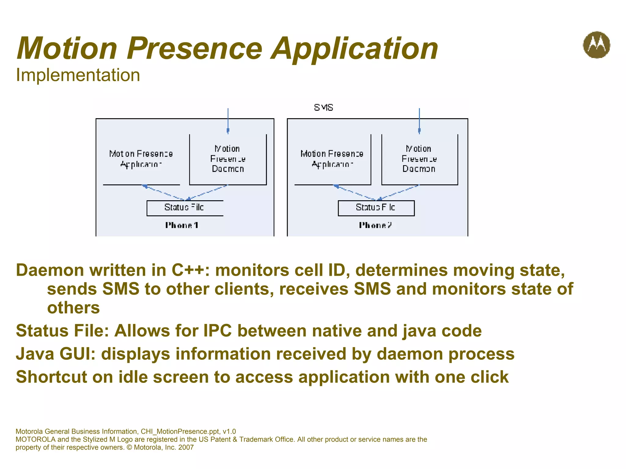 Motion Presence Application Implementation Daemon written in C++: monitors cell ID, determines moving state, sends SMS to other clients, receives SMS and monitors state of others Status File: Allows for IPC between native and java code Java GUI: displays information received by daemon process Shortcut on idle screen to access application with one click 