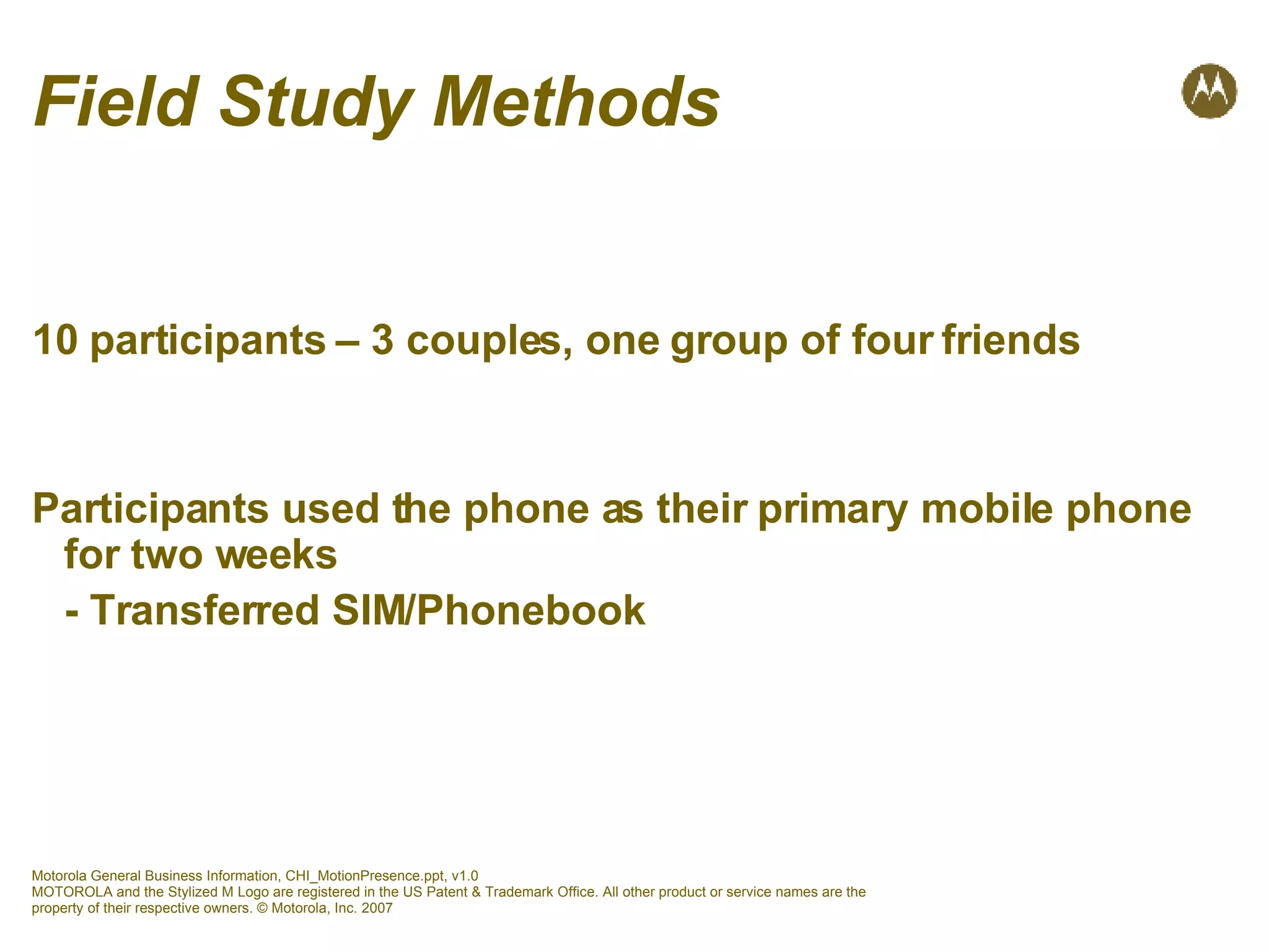 Field Study Methods 10 participants – 3 couples, one group of four friends Participants used the phone as their primary mobile phone for two weeks - Transferred SIM/Phonebook 