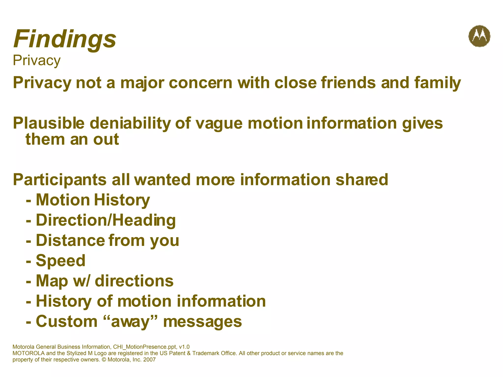 Findings Privacy Privacy not a major concern with close friends and family Plausible deniability of vague motion information gives them an out Participants all wanted more information shared - Motion History - Direction/Heading - Distance from you - Speed - Map w/ directions - History of motion information - Custom “away” messages 