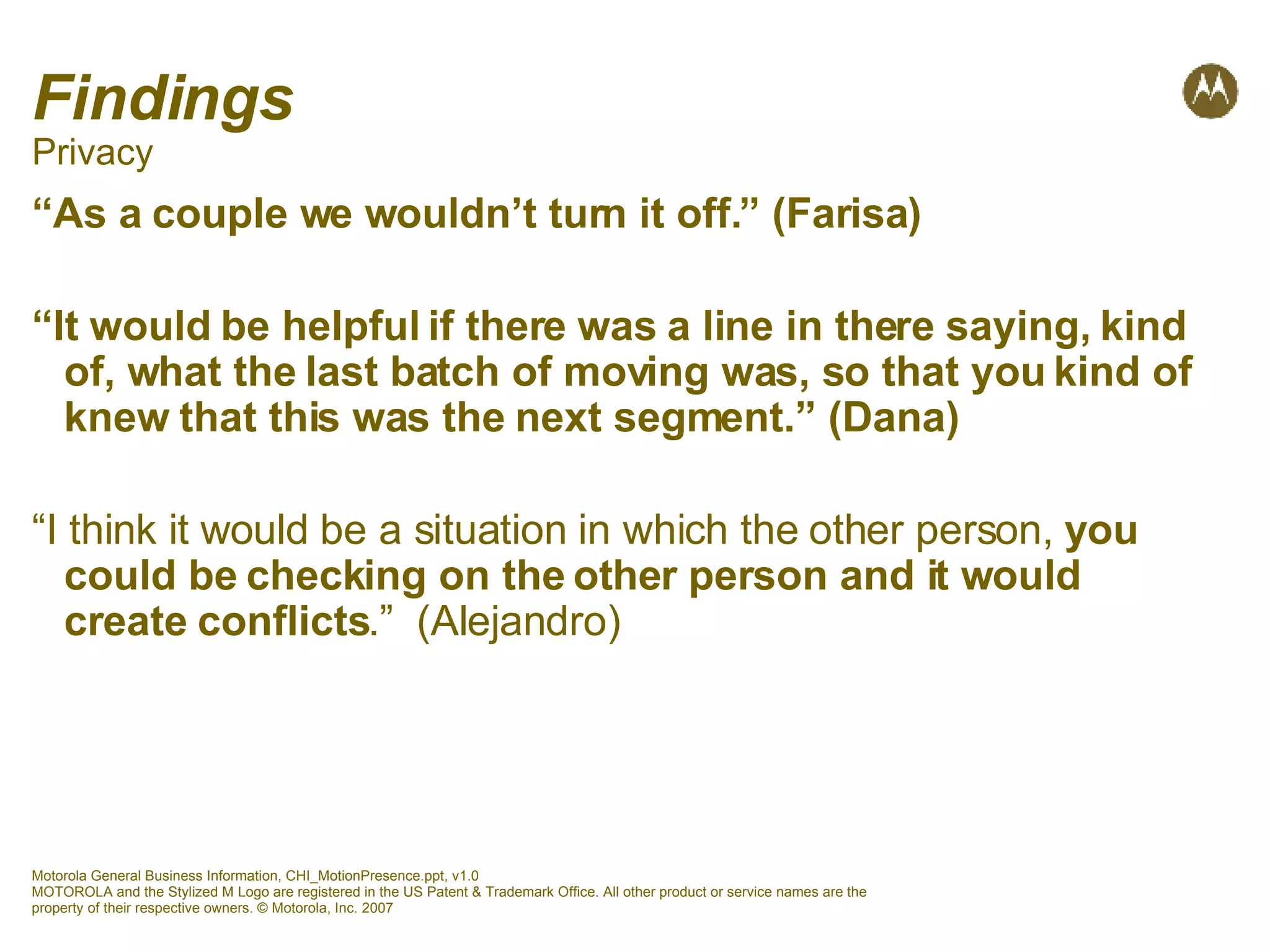 Findings Privacy “ As a couple we wouldn’t turn it off.” (Farisa) “ It would be helpful if there was a line in there saying, kind of, what the last batch of moving was, so that you kind of knew that this was the next segment.” (Dana)  “ I think it would be a situation in which the other person,  you could be checking on the other person and it would create conflicts .”  (Alejandro) 
