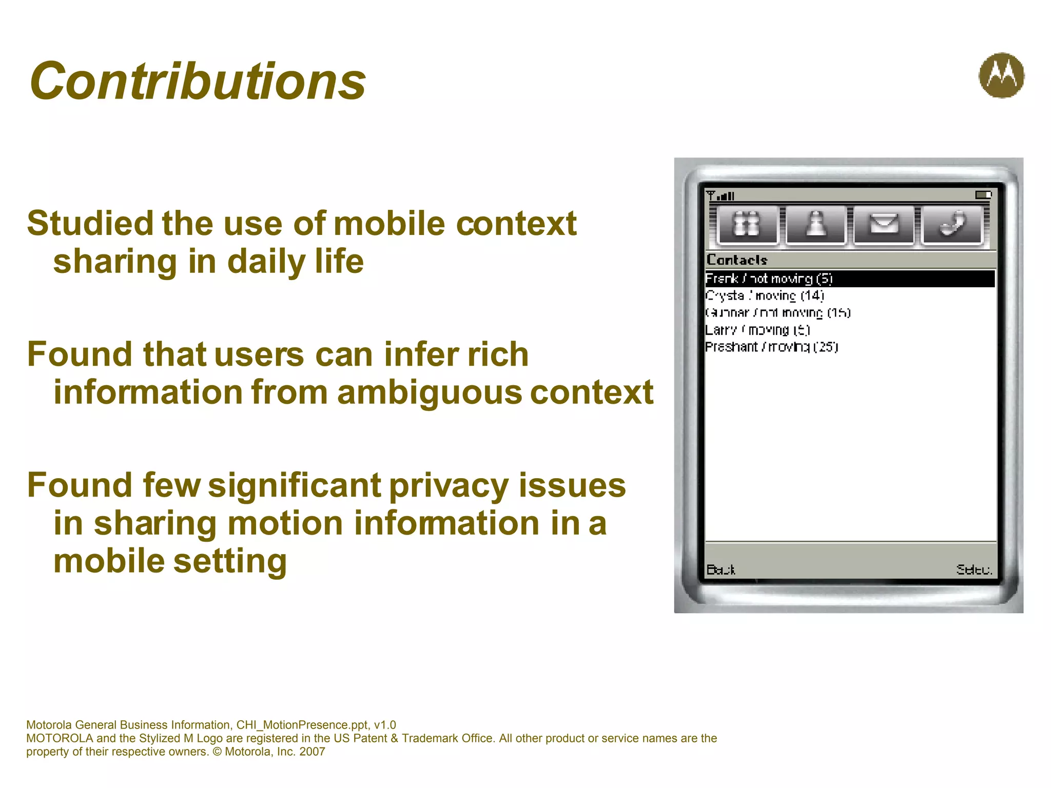 Contributions Studied the use of mobile context  sharing in daily life Found that users can infer rich  information from ambiguous context Found few significant privacy issues  in sharing motion information in a  mobile setting 