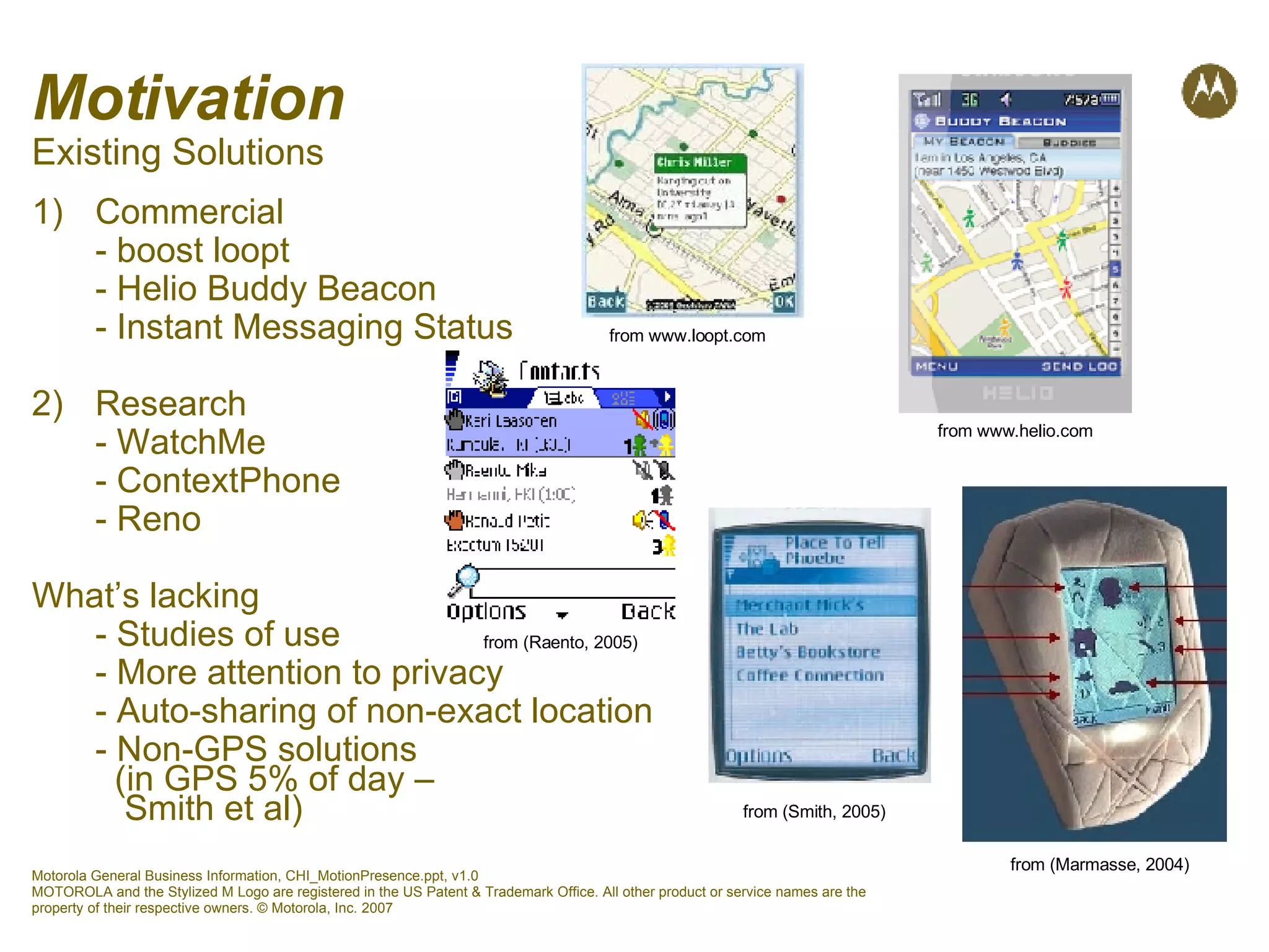 Motivation Existing Solutions Commercial - boost loopt - Helio Buddy Beacon - Instant Messaging Status 2)  Research - WatchMe - ContextPhone - Reno What’s lacking - Studies of use - More attention to privacy - Auto-sharing of non-exact location - Non-GPS solutions    (in GPS 5% of day –    Smith et al) from www.loopt.com from www.helio.com from (Raento, 2005) from (Marmasse, 2004) from (Smith, 2005) 