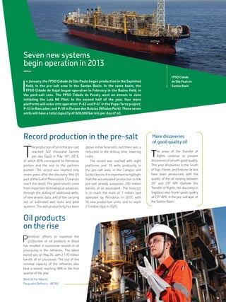 Seven new systems
begin operation in 2013
—
I
n January, the FPSO Cidade de São Paulo began production in the Sapinhoá
field, in the pre-salt area in the Santos Basin. In the same basin, the
FPSO Cidade de Itajaí began operation in February in the Baúna field, in
the post-salt area. The FPSO Cidade de Paraty went on stream in June
initiating the Lula NE Pilot. In the second half of the year, four more
platforms will enter into operation: P-63 and P-61 in the Papa-Terra project;
P-55 in Roncador; and P-58 in Parque das Baleias (Whales Park). These seven
units will have a total capacity of 820,000 barrels per day of oil.
Record production in the pre-salt
T
he production of oil in the pre-salt
reached 322 thousand barrels
per day (bpd) in May 18th
, 2013,
of which 83% correspond to Petrobras
portion and the rest to the partners
portion. The record was reached only
seven years after the discovery (the US
partoftheGulfofMexicotook17yearsto
reach this level). The good results come
from important technological advances,
through the drilling of additional wells,
of new seismic data, and of the carrying
out of extended well tests and pilot
systems. The well productivity has been
above initial forecasts and there was a
reduction in the drilling time, lowering
costs.
The record was reached with eight
platforms and 19 wells producing in
the pre-salt area, in the Campos and
Santos basins. It is important to highlight
that the accumulated production in the
pre-salt already surpasses 200 million
barrels of oil equivalent. The forecast
is to reach the mark of 1 million bpd
operated by Petrobras in 2017, with
16 new production units, and to reach
2.1 million bpd in 2020.
Mais descobertasde
óleo de boa qualidade
As áreas da Cessão Onerosa
continuam apresentando des-
cobertas de petróleo de boa qua-
lidade. Este ano já foi anunciada
descoberta no Sul de Tupi, Florim
e Entorno de Iara, variando a qua-
lidade do óleo entre 26º e 29º API.
Fora da cessão onerosa, a desco-
berta em Sagitário no pré-sal da
Bacia de Santos também constatou
ocorrência de óleo de boa qualidade
(31º API).
Oil products
on the rise
Petrobras’ efforts to maximize the
production of oil products in Brazil
has resulted in successive records in oil
processing in the refineries. The latest
record was on May 26, with 2.170 million
barrels of oil processed. The use of the
nominal capacity of the refineries also
beat a record, reaching 98% in the first
quarter of the year.
FPSO Cidade
de São Paulo in
Santos Basin
Work at the Alberto
Pasqualini Refinery – REFAP
More discoveries
of good quality oil
The areas of the Transfer of
Rights continue to present
discoveries of oil with good quality.
This year discoveries in the South
of Tupi, Florim, and Entorno de Iara
have been announced, with the
quality of the oil varying between
26° and 29° API. Outside the
Transfer of Rights, the discovery in
Sagitário also found good quality
oil (31° API), in the pre-salt layer of
the Santos Basin.
 