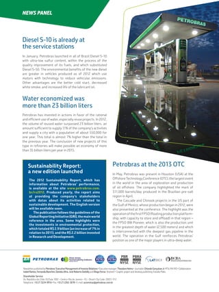 NewsletterpublishedbyPetrobras’ExecutiveManagementofInvestorRelations•Executivemanager:TheodoreHelms•Journalist:OrlandoGonçalvesJr.MTb-MA993•Collaboration:
IzabelRamos,FernandaBianchini,DanielaUltra,JoséRobertoDarbillyandDiogoFerraz (trainee)• Graphicprojectanddesktoppublishing:EstúdioMatiz.
Shareholder Service:
Av. República do Chile, 65/Sala 1002 – Centro •Rio de Janeiro – RJ – Brazil •Zip Code: 20031-912
Telephone: +55 21 3224-9916 •Fax: +55 21 2262-3678 •E-mail: acionistas@petrobras.com.br
NEWS PANEL
Sustainability Report:
a new edition launched
The 2012 Sustainability Report, which has
information about Petrobras’ performance,
is available at the site www.petrobras.com.
br/rs2012. Produced yearly, the report aims
at providing the company’s stakeholders
with datas about its activities related to
sustainable development. The English version
will be available soon.
The publication follows the guidelines of the
GlobalReportingInitiative(GRI),themainworld
reference in the area. Some highlights were
the investments in environmental protection,
which totaled R$ 2.9 billion (an increase of 7% in
relation to 2011), and the R$ 2.2 billion invested
in Research and Development.
Petrobras at the 2013 OTC
In May, Petrobras was present in Houston (USA) at the
Offshore Technology Conference (OTC), the largest event
in the world in the area of exploration and production
of oil offshore. The company highlighted the mark of
311,000 barrels/day produced in the Brazilian pre-salt
region in April.
The Cascade and Chinook projects in the US part of
the Gulf of Mexico, whose production began in 2012, were
also presented at the conference. The highlight was the
operationofthefirstFPSO(floatingproductionplatform-
ship, with capacity to store and oﬄoad) in that region –
the FPSO BW Pioneer, which is also the production unit
in the greatest depth of water (2,500 meters) and which
is interconnected with the deepest gas pipeline in the
world. The operation in the Gulf reinforces Petrobras’
position as one of the major players in ultra-deep water.
Diesel S-10 is already at
the service stations
In January, Petrobras launched in all of Brazil Diesel S-10
with ultra-low sulfur content, within the process of the
quality improvement of its fuels, and which substituted
Diesel S-50. The environmental benefits of the new diesel
are greater in vehicles produced as of 2012 which use
motors with technology to reduce vehicular emissions.
Other advantages are the better cold start, decreased
white smoke, and increased life of the lubricant oil.
Water economized was
more than 23 billion liters
Petrobras has invested in actions in favor of the rational
and efficient use of water, especially reuse projects. In 2012,
the volume of reused water surpassed 23 billion liters, an
amount sufficient to supply 11% of the company’s activities
and supply a city with a population of about 550,000 for
one year. This total is almost 7% higher than the total in
the previous year. The conclusion of new projects of this
type in refineries will make possible an economy of more
than 35 billion liters per year in 2015.
 