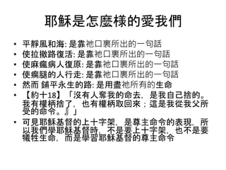 耶穌是怎麼様的愛我們
• 平靜風和海: 是靠祂口裏所出的一句話
• 使拉撤路復活: 是靠祂口裏所出的一句話
• 使麻瘋病人復原: 是靠祂口裏所出的一句話
• 使瘸腿的人行走: 是靠祂口裏所出的一句話
• 然而 鋪平永生的路: 是用盡祂所有的生命
• 【約十18】「沒有人奪我的命去，是我自己捨的。
我有權柄捨了，也有權柄取回來；這是我從我父所
受的命令。』」
• 可見耶穌基督的上十字架，是尊主命令的表現，所
以我們學耶穌基督時，不是要上十字架，也不是要
犧牲生命，而是學習耶穌基督的尊主命令
 