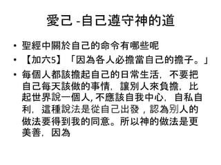 愛己 -自己遵守神的道
• 聖經中關於自己的命令有哪些呢
• 【加六5】「因為各人必擔當自己的擔子。」
• 每個人都該擔起自己的日常生活，不要把
自己每天該做的事情，讓別人來負擔，比
起世界說一個人, 不應該自我中心，自私自
利，這種說法是從自己出發，認為别人的
做法要得到我的同意。所以神的做法是更
美善，因為
 