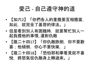 愛己 - 自己遵守神的道
• 【加六2】「你們各人的重擔要互相擔當，
如此，就完全了基督的律法。」
• 但是看到別人有困難時，就要幫忙別人一
起負擔他的事情, 連對仇敵
• 【箴二十四17】「你仇敵跌倒，你不要歡
喜；他傾倒，你心不要快樂，」
• 【箴二十四18】「恐怕耶和華看見就不喜
悅，將怒氣從仇敵身上轉過來。」
 