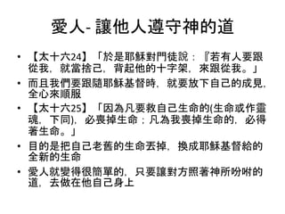 愛人- 讓他人遵守神的道
• 【太十六24】「於是耶穌對門徒說：『若有人要跟
從我，就當捨己，背起他的十字架，來跟從我。」
• 而且我們要跟隨耶穌基督時，就要放下自己的成見，
全心來順服
• 【太十六25】「因為凡要救自己生命的(生命或作靈
魂，下同)，必喪掉生命；凡為我喪掉生命的，必得
著生命。」
• 目的是把自己老舊的生命丟掉，換成耶穌基督給的
全新的生命
• 愛人就變得很簡單的，只要讓對方照著神所吩咐的
道，去做在他自己身上
 