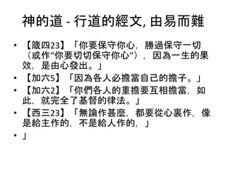 神的道 - 行道的經文, 由易而難
• 【箴四23】「你要保守你心，勝過保守一切
（或作“你要切切保守你心”），因為一生的果
效，是由心發出。」
• 【加六5】「因為各人必擔當自己的擔子。」
• 【加六2】「你們各人的重擔要互相擔當，如
此，就完全了基督的律法。」
• 【西三23】「無論作甚麼，都要從心裏作，像
是給主作的，不是給人作的，」
• 」
 