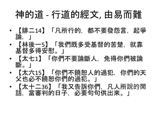 神的道 - 行道的經文, 由易而難
• 【腓二14】「凡所行的，都不要發怨言，起爭
論，」
• 【林後一5】「我們既多受基督的苦楚，就靠
基督多得安慰。」
• 【太七1】「你們不要論斷人，免得你們被論
斷。」
• 【太六15】「你們不饒恕人的過犯，你們的天
父也必不饒恕你們的過犯。」
• 【太十二36】「我又告訴你們，凡人所說的閒
話，當審判的日子，必要句句供出來。」
 