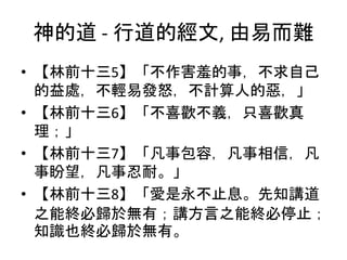 神的道 - 行道的經文, 由易而難
• 【林前十三5】「不作害羞的事，不求自己
的益處，不輕易發怒，不計算人的惡，」
• 【林前十三6】「不喜歡不義，只喜歡真
理；」
• 【林前十三7】「凡事包容，凡事相信，凡
事盼望，凡事忍耐。」
• 【林前十三8】「愛是永不止息。先知講道
之能終必歸於無有；講方言之能終必停止；
知識也終必歸於無有。
 