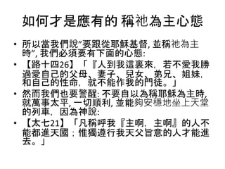 如何才是應有的 稱祂為主心態
• 所以當我們說”要跟從耶穌基督, 並稱祂為主
時”, 我們必須要有下面的心態:
• 【路十四26】「『人到我這裏來，若不愛我勝
過愛自己的父母、妻子、兒女、弟兄、姐妹，
和自己的性命，就不能作我的門徒。」
• 然而我們也要警醒: 不要自以為稱耶穌為主時,
就萬事太平, 一切順利, 並能夠安穩地坐上天堂
的列車，因為神說:
• 【太七21】「凡稱呼我『主啊，主啊』的人不
能都進天國；惟獨遵行我天父旨意的人才能進
去。」
 