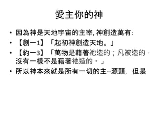 愛主你的神
• 因為神是天地宇宙的主宰, 神創造萬有:
• 【創一1】「起初神創造天地。」
• 【約一3】「萬物是藉著祂造的；凡被造的，
沒有一樣不是藉著祂造的。」
• 所以神本來就是所有一切的主--源頭，但是
 