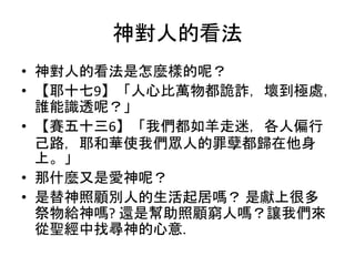 神對人的看法
• 神對人的看法是怎麼樣的呢？
• 【耶十七9】「人心比萬物都詭詐，壞到極處，
誰能識透呢？」
• 【賽五十三6】「我們都如羊走迷，各人偏行
己路，耶和華使我們眾人的罪孽都歸在他身
上。」
• 那什麼又是愛神呢？
• 是替神照顧別人的生活起居嗎？ 是獻上很多
祭物給神嗎? 還是幫助照顧窮人嗎？讓我們來
從聖經中找尋神的心意.
 