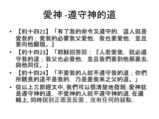 愛神 -遵守神的道
• 【約十四21】「有了我的命令又遵守的，這人就是
愛我的；愛我的必蒙我父愛他，我也要愛他，並且
要向他顯現。』
• 【約十四23】「耶穌回答說：『人若愛我，就必遵
守我的道；我父也必愛他，並且我們要到他那裏去，
與他同住。」
• 【約十四24】「不愛我的人就不遵守我的道；你們
所聽見的道不是我的，乃是差我來之父的道。」
• 從以上三節經文中, 我們可以很清楚地發現: 愛神就
是遵守神的道，不愛神的人就不遵守神的道. 在邏
輯上, 同時說到正面及反面，沒有任何的疑點.
 