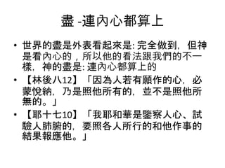 盡 -連內心都算上
• 世界的盡是外表看起來是: 完全做到，但神
是看內心的，所以他的看法跟我們的不一
樣，神的盡是: 連內心都算上的
• 【林後八12】「因為人若有願作的心，必
蒙悅納，乃是照他所有的，並不是照他所
無的。」
• 【耶十七10】「我耶和華是鑒察人心、試
驗人肺腑的，要照各人所行的和他作事的
結果報應他。」
 