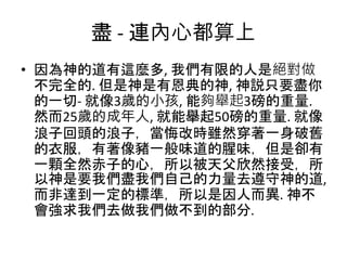 盡 - 連內心都算上
• 因為神的道有這麼多, 我們有限的人是絕對做
不完全的. 但是神是有恩典的神, 神説只要盡你
的一切- 就像3歲的小孩, 能夠舉起3磅的重量.
然而25歲的成年人, 就能舉起50磅的重量. 就像
浪子回頭的浪子，當悔改時雖然穿著一身破舊
的衣服，有著像豬一般味道的腥味，但是卻有
一顆全然赤子的心，所以被天父欣然接受，所
以神是要我們盡我們自己的力量去遵守神的道,
而非達到一定的標準，所以是因人而異. 神不
會強求我們去做我們做不到的部分.
 