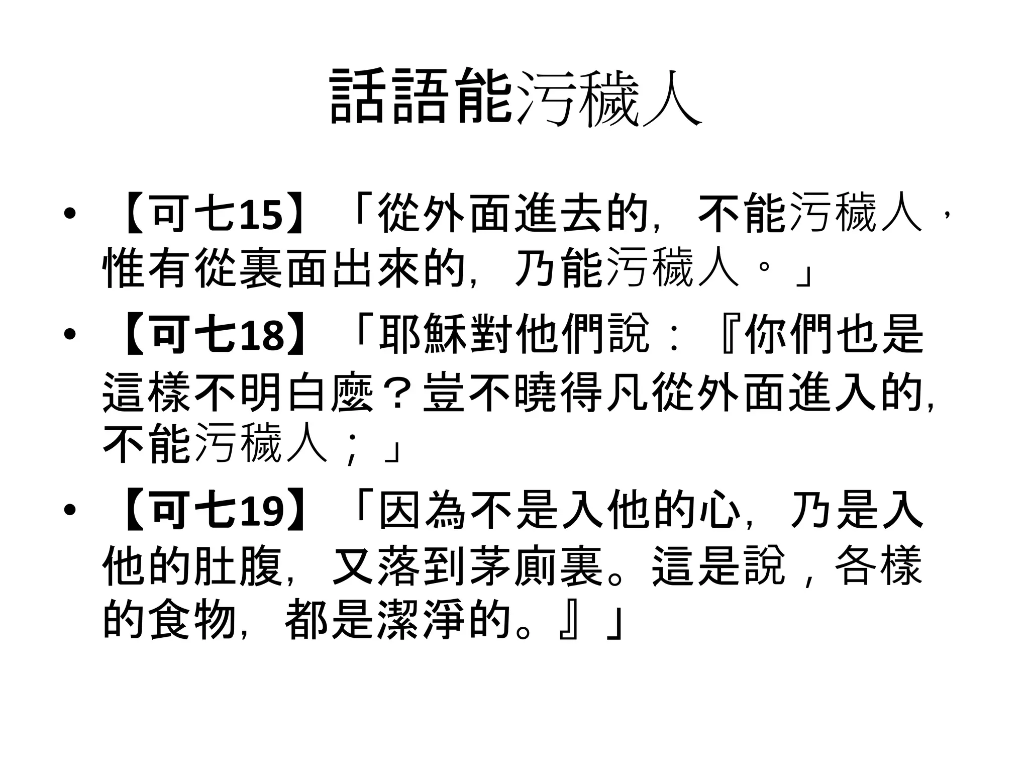 話語能污穢人
• 【可七15】「從外面進去的，不能污穢人，
惟有從裏面出來的，乃能污穢人。」
• 【可七18】「耶穌對他們說：『你們也是
這樣不明白麼？豈不曉得凡從外面進入的，
不能污穢人；」
• 【可七19】「因為不是入他的心，乃是入
他的肚腹，又落到茅廁裏。這是說，各樣
的食物，都是潔淨的。』」
 