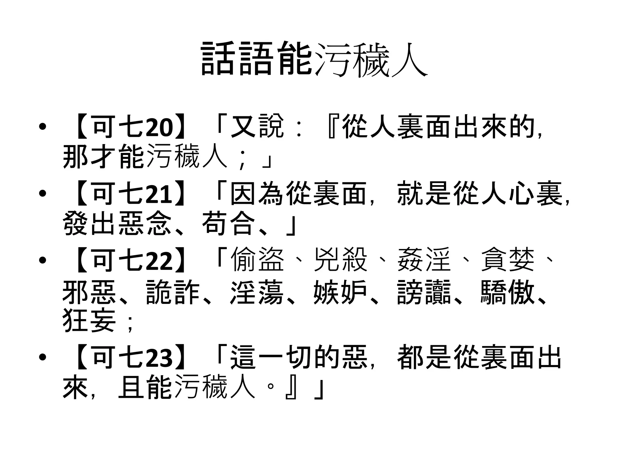 話語能污穢人
• 【可七20】「又說：『從人裏面出來的，
那才能污穢人；」
• 【可七21】「因為從裏面，就是從人心裏，
發出惡念、苟合、」
• 【可七22】「偷盜、兇殺、姦淫、貪婪、
邪惡、詭詐、淫蕩、嫉妒、謗讟、驕傲、
狂妄；
• 【可七23】「這一切的惡，都是從裏面出
來，且能污穢人。』」
 