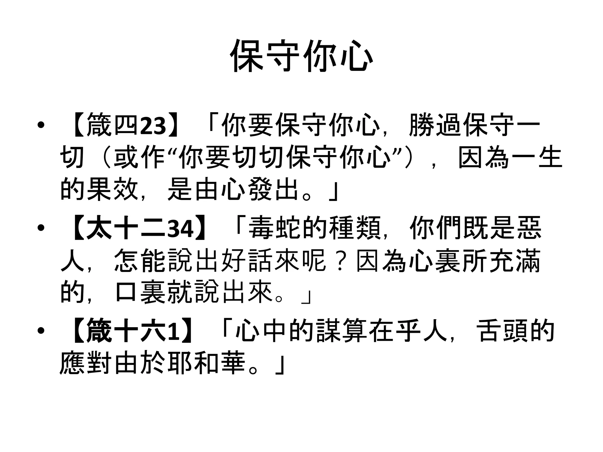 保守你心
• 【箴四23】「你要保守你心，勝過保守一
切（或作“你要切切保守你心”），因為一生
的果效，是由心發出。」
• 【太十二34】「毒蛇的種類，你們既是惡
人，怎能說出好話來呢？因為心裏所充滿
的，口裏就說出來。」
• 【箴十六1】「心中的謀算在乎人，舌頭的
應對由於耶和華。」
 