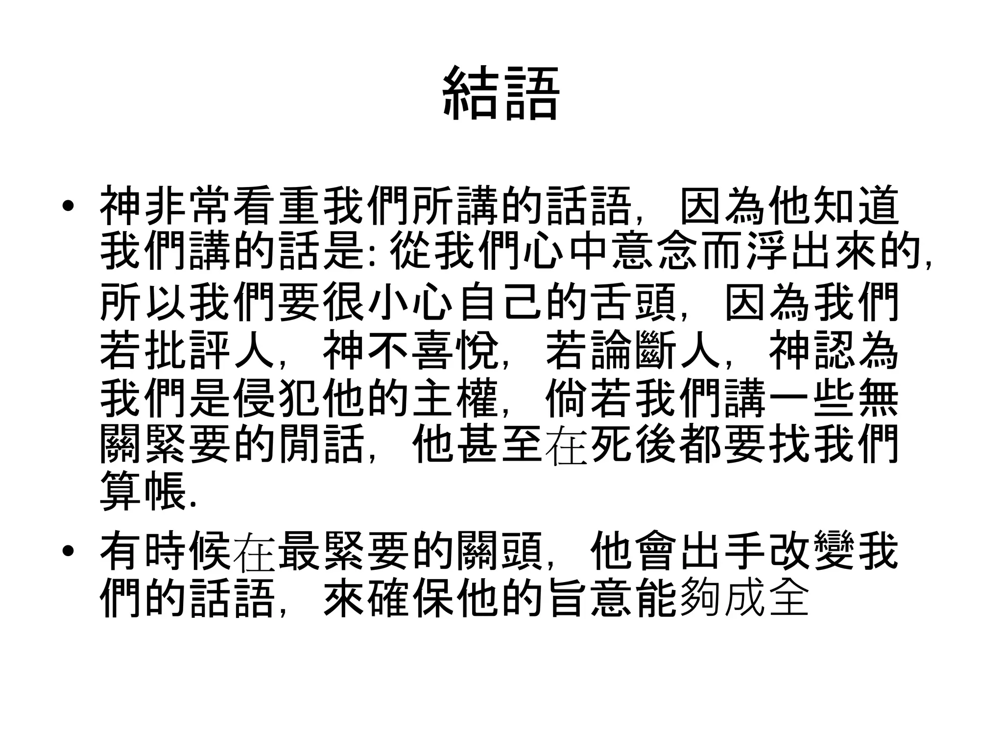 結語
• 神非常看重我們所講的話語，因為他知道
我們講的話是: 從我們心中意念而浮出來的，
所以我們要很小心自己的舌頭，因為我們
若批評人，神不喜悅，若論斷人，神認為
我們是侵犯他的主權，倘若我們講一些無
關緊要的閒話，他甚至在死後都要找我們
算帳.
• 有時候在最緊要的關頭，他會出手改變我
們的話語，來確保他的旨意能夠成全
 