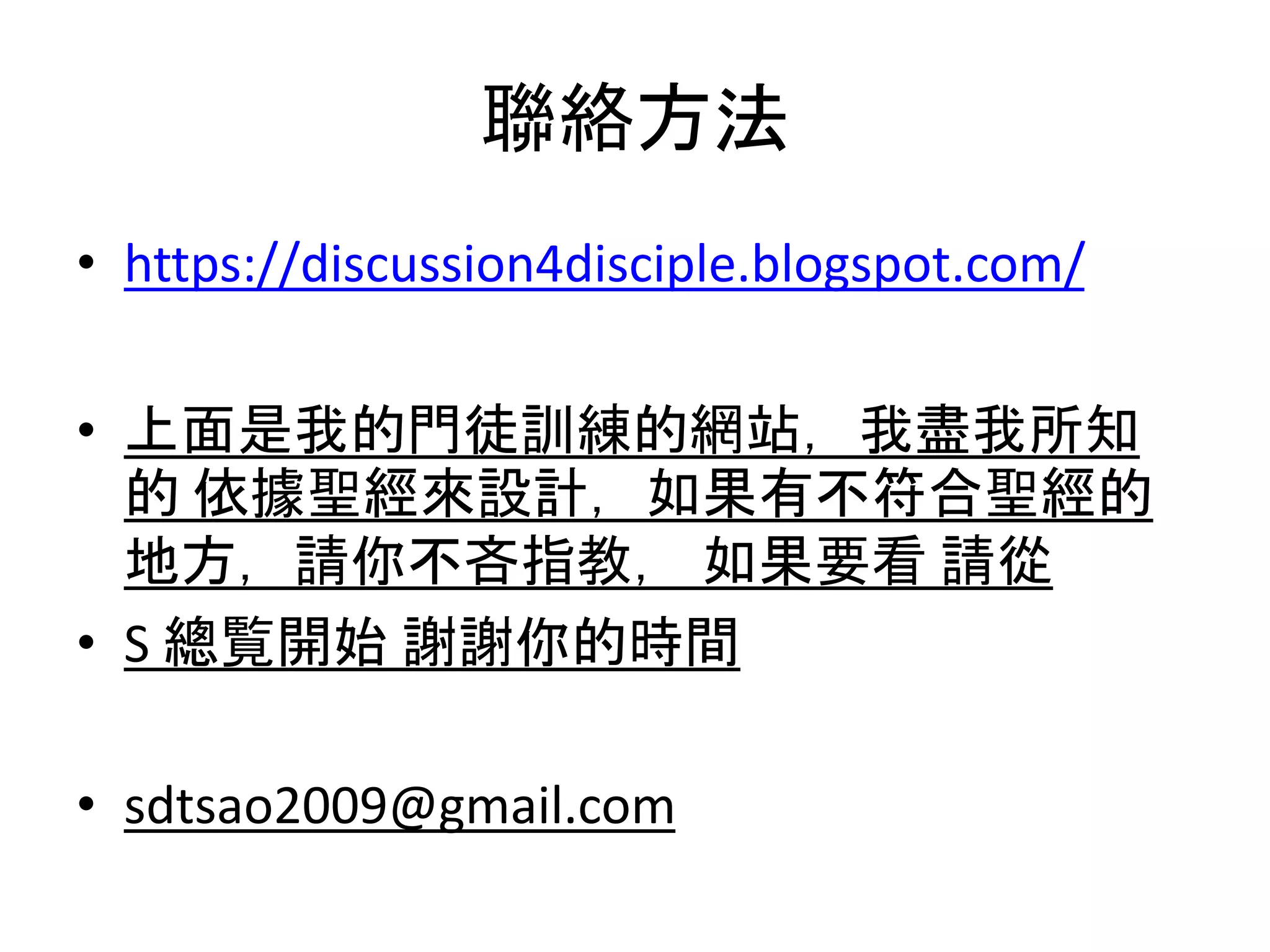 聯絡方法
• https://discussion4disciple.blogspot.com/
• 上面是我的門徒訓練的網站，我盡我所知
的 依據聖經來設計，如果有不符合聖經的
地方，請你不吝指教， 如果要看 請從
• S 總覧開始 謝謝你的時間
• sdtsao2009@gmail.com
 