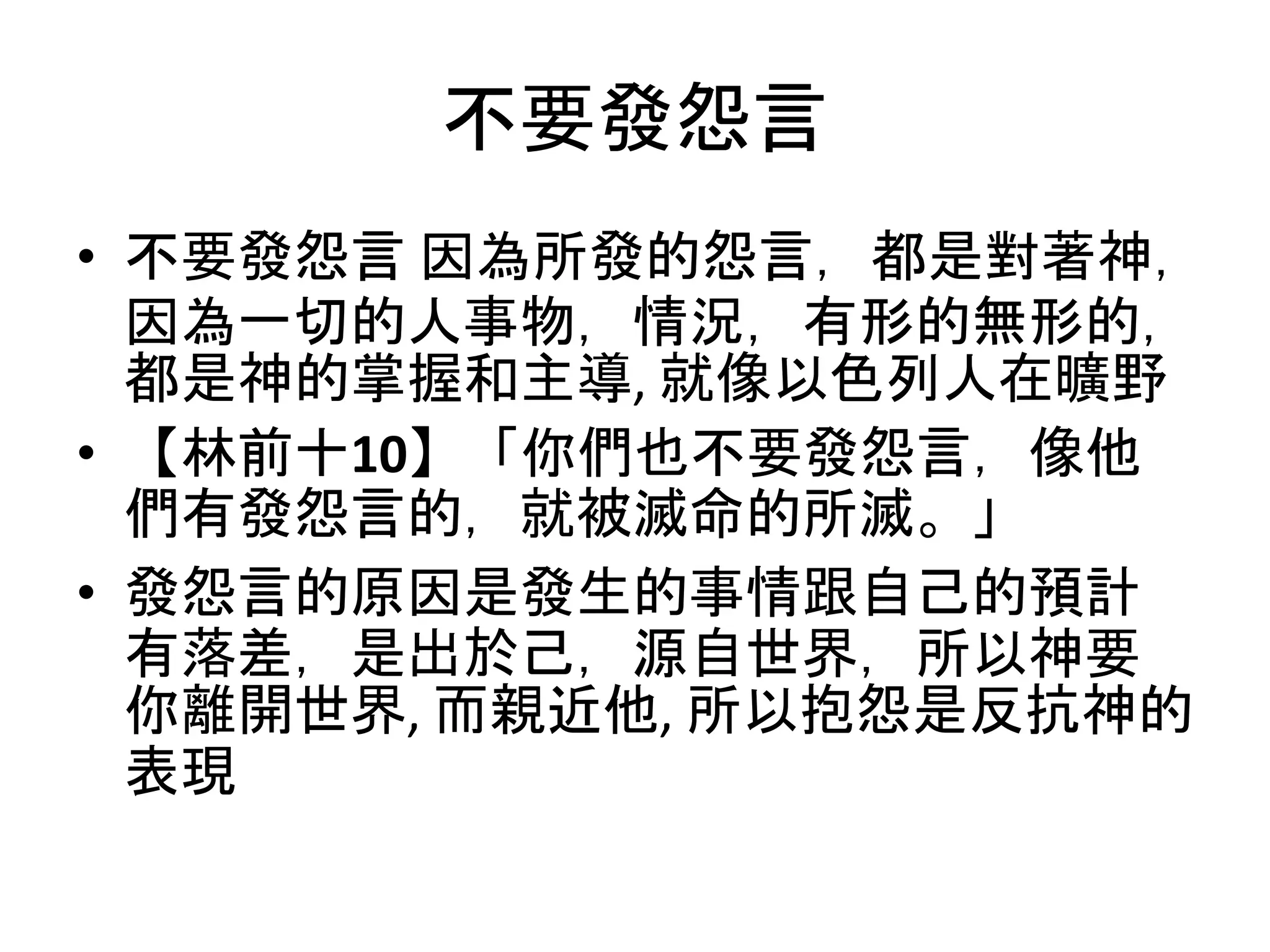不要發怨言
• 不要發怨言 因為所發的怨言，都是對著神，
因為一切的人事物，情況，有形的無形的，
都是神的掌握和主導, 就像以色列人在曠野
• 【林前十10】「你們也不要發怨言，像他
們有發怨言的，就被滅命的所滅。」
• 發怨言的原因是發生的事情跟自己的預計
有落差，是出於己，源自世界，所以神要
你離開世界, 而親近他, 所以抱怨是反抗神的
表現
 