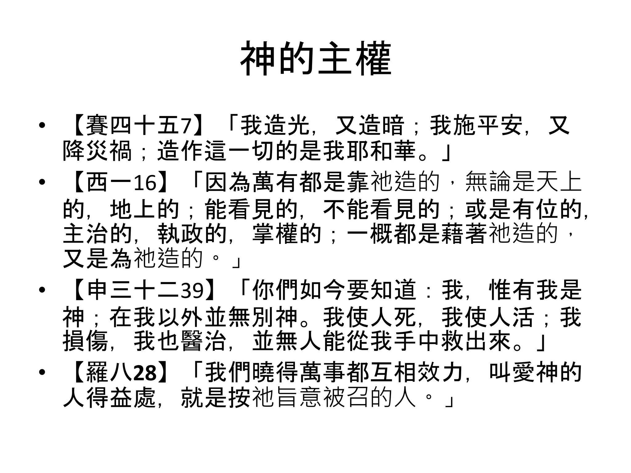 神的主權
• 【賽四十五7】「我造光，又造暗；我施平安，又
降災禍；造作這一切的是我耶和華。」
• 【西一16】「因為萬有都是靠祂造的，無論是天上
的，地上的；能看見的，不能看見的；或是有位的，
主治的，執政的，掌權的；一概都是藉著祂造的，
又是為祂造的。」
• 【申三十二39】「你們如今要知道：我，惟有我是
神；在我以外並無別神。我使人死，我使人活；我
損傷，我也醫治，並無人能從我手中救出來。」
• 【羅八28】「我們曉得萬事都互相效力，叫愛神的
人得益處，就是按祂旨意被召的人。」
 