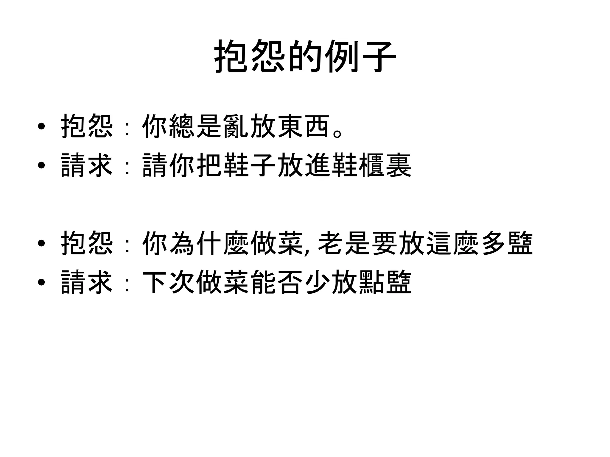抱怨的例子
• 抱怨：你總是亂放東西。
• 請求：請你把鞋子放進鞋櫃裏
• 抱怨：你為什麼做菜, 老是要放這麼多盬
• 請求：下次做菜能否少放點盬
 