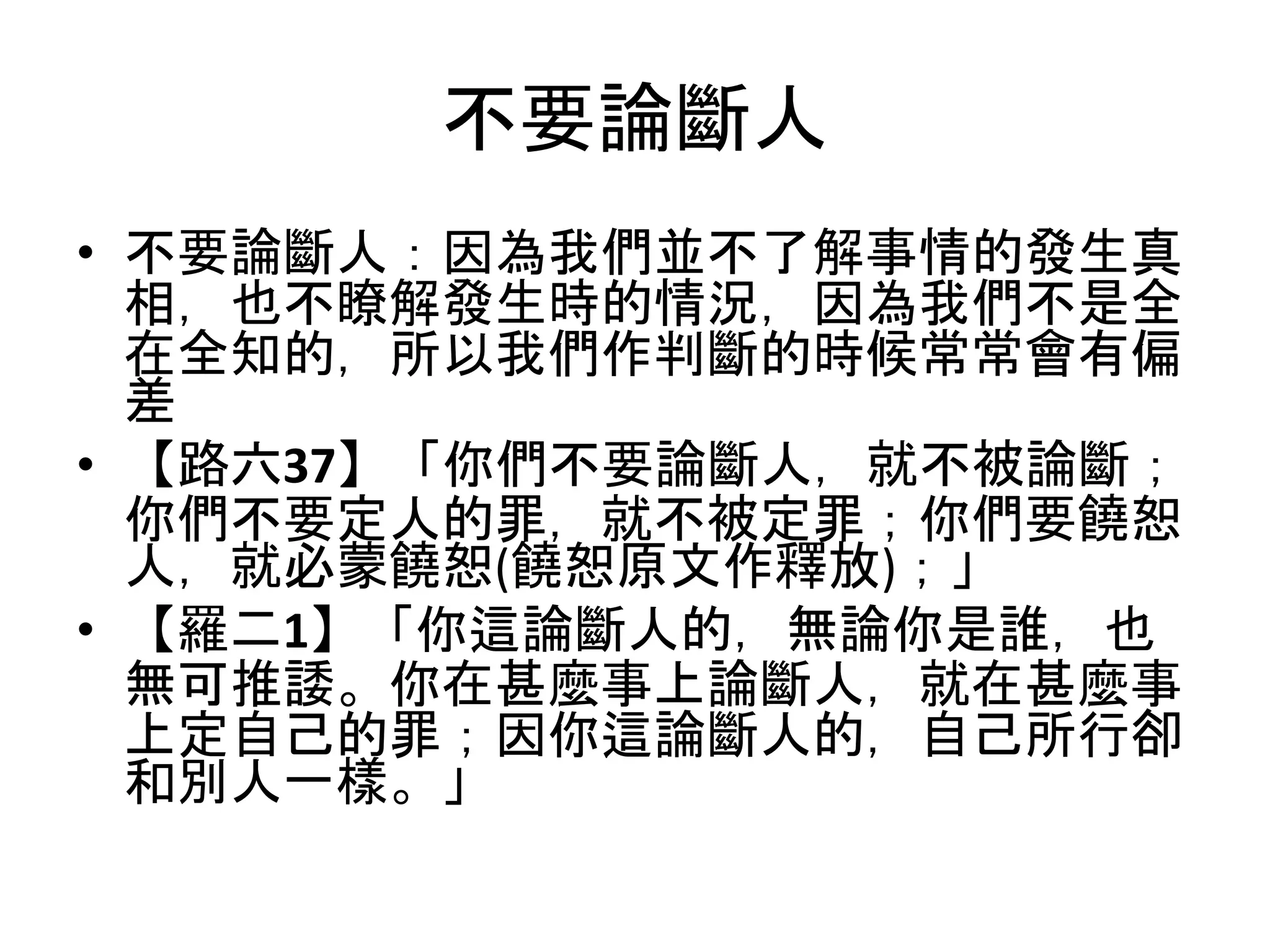 不要論斷人
• 不要論斷人：因為我們並不了解事情的發生真
相，也不瞭解發生時的情況，因為我們不是全
在全知的，所以我們作判斷的時候常常會有偏
差
• 【路六37】「你們不要論斷人，就不被論斷；
你們不要定人的罪，就不被定罪；你們要饒恕
人，就必蒙饒恕(饒恕原文作釋放)；」
• 【羅二1】「你這論斷人的，無論你是誰，也
無可推諉。你在甚麼事上論斷人，就在甚麼事
上定自己的罪；因你這論斷人的，自己所行卻
和別人一樣。」
 