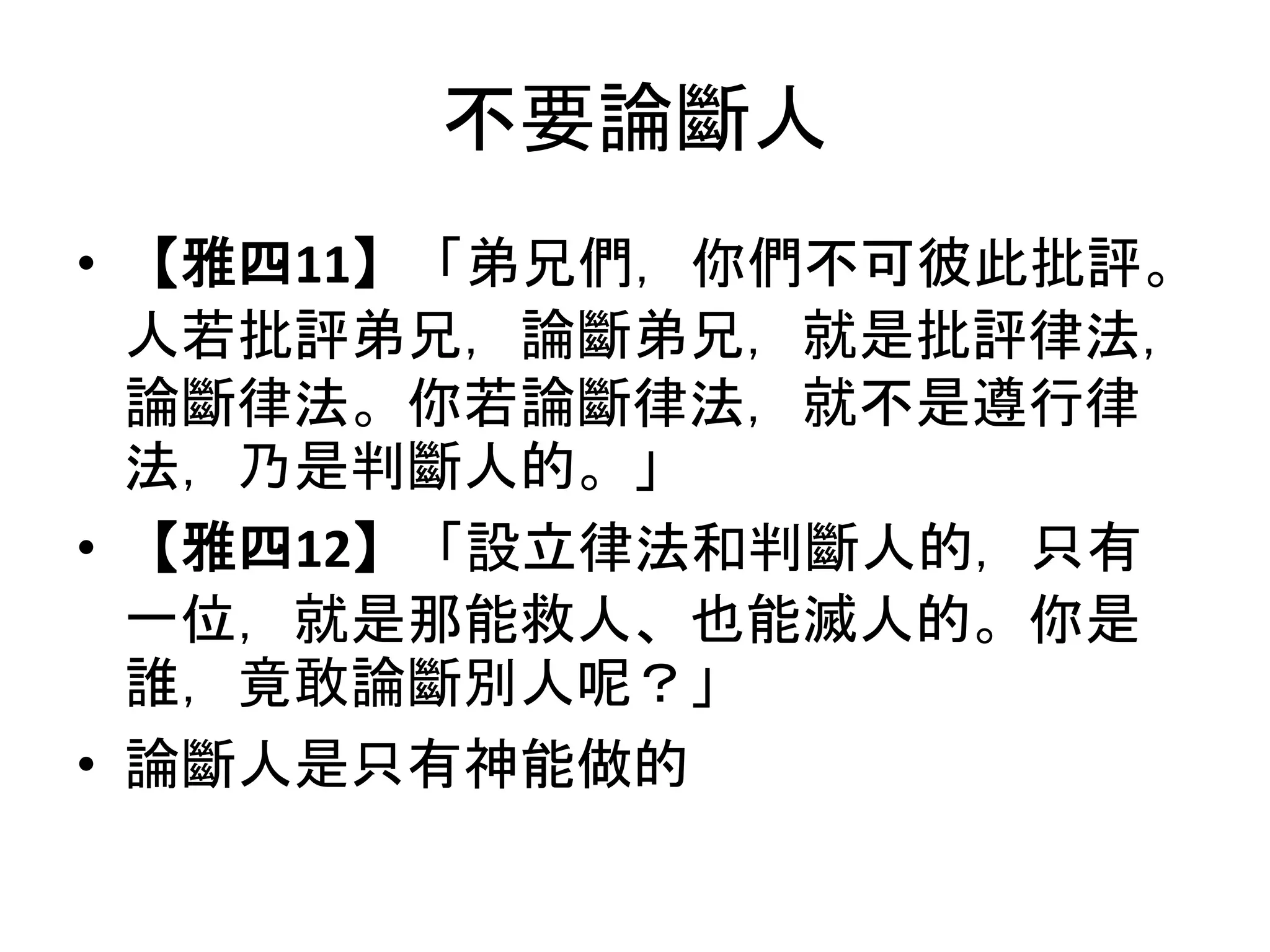 不要論斷人
• 【雅四11】「弟兄們，你們不可彼此批評。
人若批評弟兄，論斷弟兄，就是批評律法，
論斷律法。你若論斷律法，就不是遵行律
法，乃是判斷人的。」
• 【雅四12】「設立律法和判斷人的，只有
一位，就是那能救人、也能滅人的。你是
誰，竟敢論斷別人呢？」
• 論斷人是只有神能做的
 