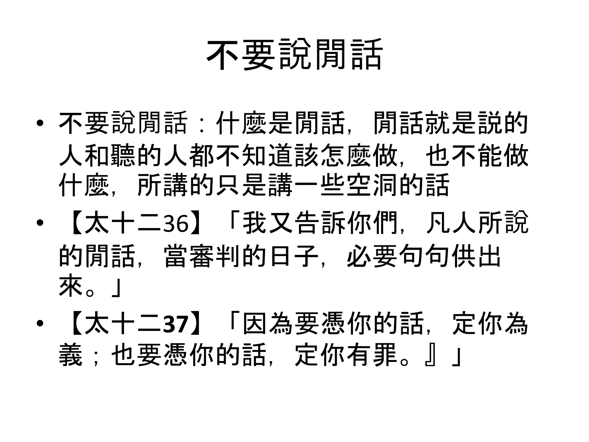 不要說閒話
• 不要說閒話：什麼是閒話，閒話就是説的
人和聽的人都不知道該怎麼做，也不能做
什麼，所講的只是講一些空洞的話
• 【太十二36】「我又告訴你們，凡人所說
的閒話，當審判的日子，必要句句供出
來。」
• 【太十二37】「因為要憑你的話，定你為
義；也要憑你的話，定你有罪。』」
 