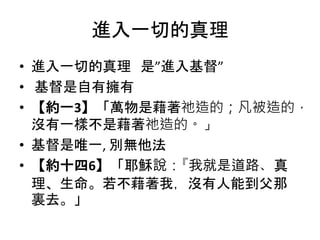 進入一切的真理
• 進入一切的真理 是”進入基督”
• 基督是自有擁有
• 【約一3】「萬物是藉著祂造的；凡被造的，
沒有一樣不是藉著祂造的。」
• 基督是唯一, 別無他法
• 【約十四6】「耶穌說：『我就是道路、真
理、生命。若不藉著我，沒有人能到父那
裏去。」
 