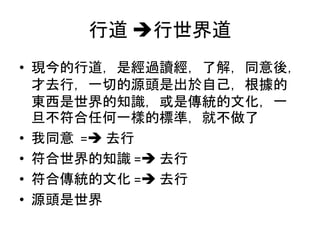 行道 行世界道
• 現今的行道，是經過讀經，了解，同意後，
才去行，一切的源頭是出於自己，根據的
東西是世界的知識，或是傳統的文化，一
旦不符合任何一樣的標準，就不做了
• 我同意 = 去行
• 符合世界的知識 = 去行
• 符合傳統的文化 = 去行
• 源頭是世界
 