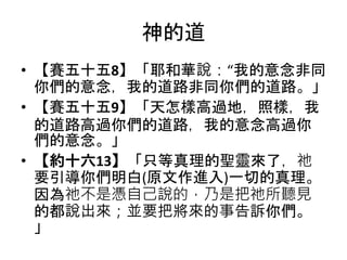 神的道
• 【賽五十五8】「耶和華說：“我的意念非同
你們的意念，我的道路非同你們的道路。」
• 【賽五十五9】「天怎樣高過地，照樣，我
的道路高過你們的道路，我的意念高過你
們的意念。」
• 【約十六13】「只等真理的聖靈來了，祂
要引導你們明白(原文作進入)一切的真理。
因為祂不是憑自己說的，乃是把祂所聽見
的都說出來；並要把將來的事告訴你們。
」
 